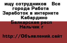 ищу сотрудников - Все города Работа » Заработок в интернете   . Кабардино-Балкарская респ.,Нальчик г.